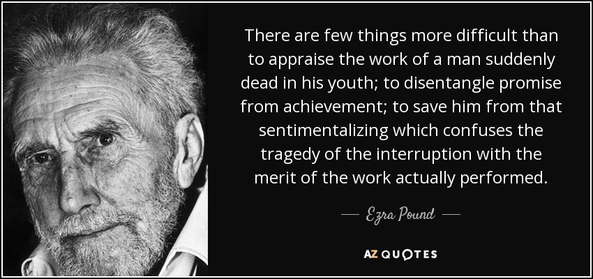 There are few things more difficult than to appraise the work of a man suddenly dead in his youth; to disentangle promise from achievement; to save him from that sentimentalizing which confuses the tragedy of the interruption with the merit of the work actually performed. - Ezra Pound