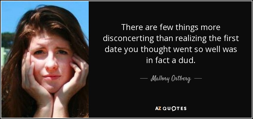 There are few things more disconcerting than realizing the first date you thought went so well was in fact a dud. - Mallory Ortberg