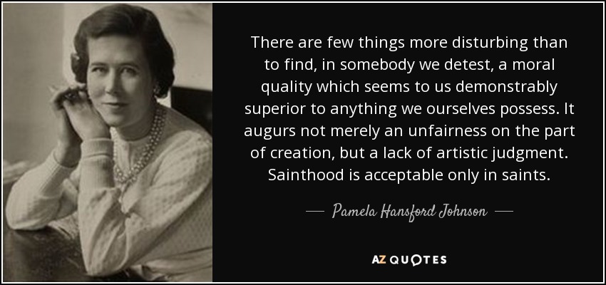 There are few things more disturbing than to find, in somebody we detest, a moral quality which seems to us demonstrably superior to anything we ourselves possess. It augurs not merely an unfairness on the part of creation, but a lack of artistic judgment. Sainthood is acceptable only in saints. - Pamela Hansford Johnson