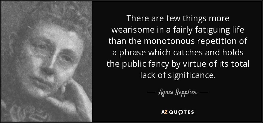 There are few things more wearisome in a fairly fatiguing life than the monotonous repetition of a phrase which catches and holds the public fancy by virtue of its total lack of significance. - Agnes Repplier