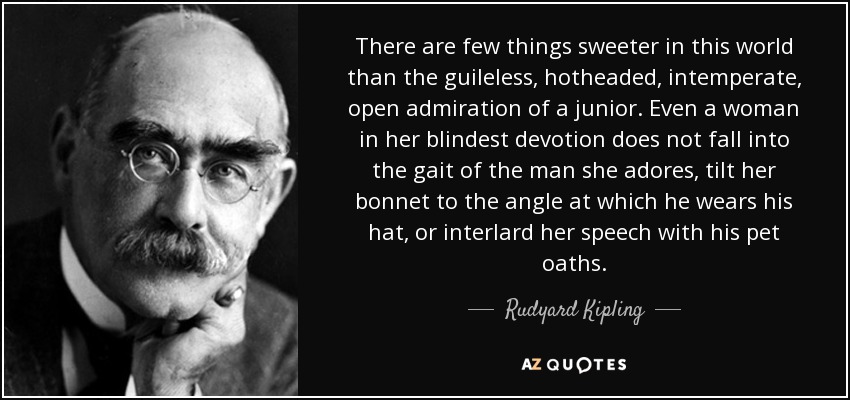 There are few things sweeter in this world than the guileless, hotheaded, intemperate, open admiration of a junior. Even a woman in her blindest devotion does not fall into the gait of the man she adores, tilt her bonnet to the angle at which he wears his hat, or interlard her speech with his pet oaths. - Rudyard Kipling