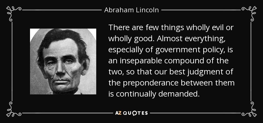 There are few things wholly evil or wholly good. Almost everything, especially of government policy, is an inseparable compound of the two, so that our best judgment of the preponderance between them is continually demanded. - Abraham Lincoln