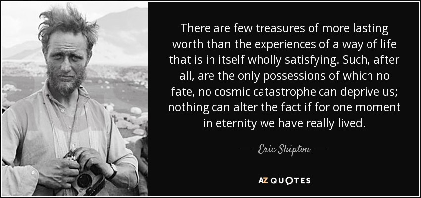 There are few treasures of more lasting worth than the experiences of a way of life that is in itself wholly satisfying. Such, after all, are the only possessions of which no fate, no cosmic catastrophe can deprive us; nothing can alter the fact if for one moment in eternity we have really lived. - Eric Shipton