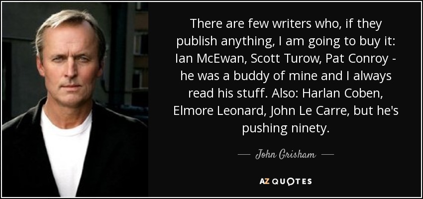 There are few writers who, if they publish anything, I am going to buy it: Ian McEwan, Scott Turow, Pat Conroy - he was a buddy of mine and I always read his stuff. Also: Harlan Coben, Elmore Leonard, John Le Carre, but he's pushing ninety. - John Grisham