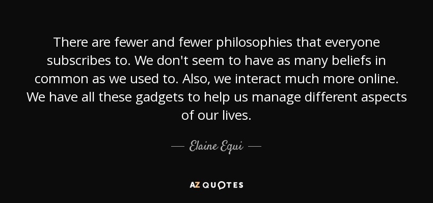 There are fewer and fewer philosophies that everyone subscribes to. We don't seem to have as many beliefs in common as we used to. Also, we interact much more online. We have all these gadgets to help us manage different aspects of our lives. - Elaine Equi