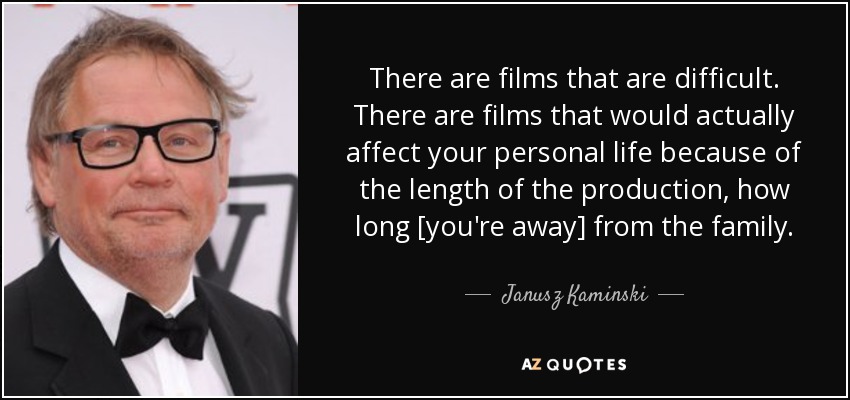 There are films that are difficult. There are films that would actually affect your personal life because of the length of the production, how long [you're away] from the family. - Janusz Kaminski