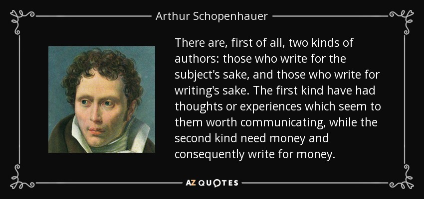 There are, first of all, two kinds of authors: those who write for the subject's sake, and those who write for writing's sake. The first kind have had thoughts or experiences which seem to them worth communicating, while the second kind need money and consequently write for money. - Arthur Schopenhauer