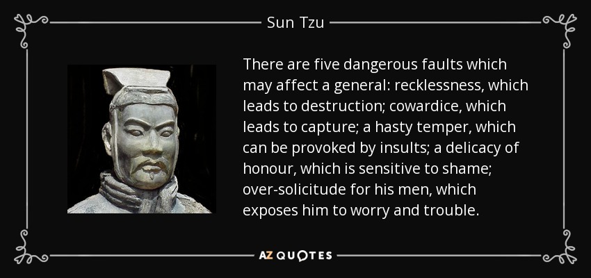 There are five dangerous faults which may affect a general: recklessness, which leads to destruction; cowardice, which leads to capture; a hasty temper, which can be provoked by insults; a delicacy of honour, which is sensitive to shame; over-solicitude for his men, which exposes him to worry and trouble. - Sun Tzu