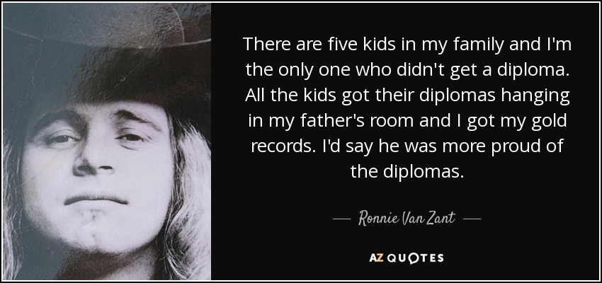 There are five kids in my family and I'm the only one who didn't get a diploma. All the kids got their diplomas hanging in my father's room and I got my gold records. I'd say he was more proud of the diplomas. - Ronnie Van Zant