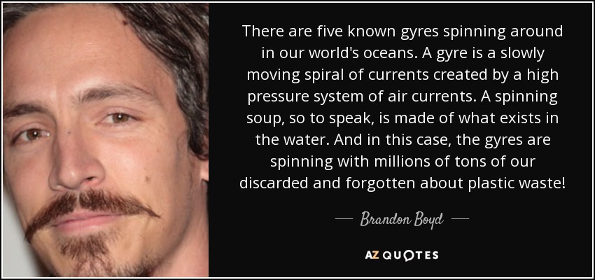 There are five known gyres spinning around in our world's oceans. A gyre is a slowly moving spiral of currents created by a high pressure system of air currents. A spinning soup, so to speak, is made of what exists in the water. And in this case, the gyres are spinning with millions of tons of our discarded and forgotten about plastic waste! - Brandon Boyd
