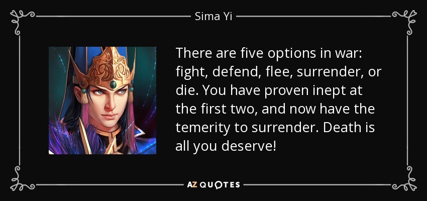 There are five options in war: fight, defend, flee, surrender, or die. You have proven inept at the first two, and now have the temerity to surrender. Death is all you deserve! - Sima Yi