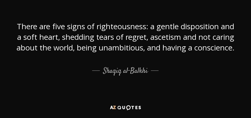 There are five signs of righteousness: a gentle disposition and a soft heart, shedding tears of regret, ascetism and not caring about the world, being unambitious, and having a conscience. - Shaqiq al-Balkhi