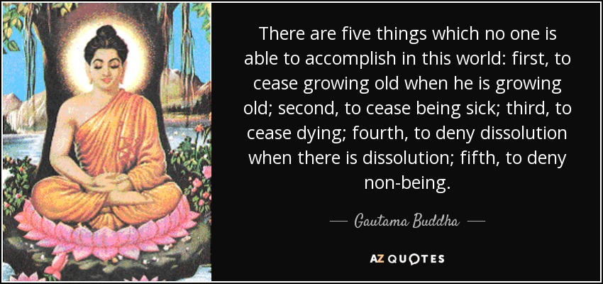 There are five things which no one is able to accomplish in this world: first, to cease growing old when he is growing old; second, to cease being sick; third, to cease dying; fourth, to deny dissolution when there is dissolution; fifth, to deny non-being. - Gautama Buddha