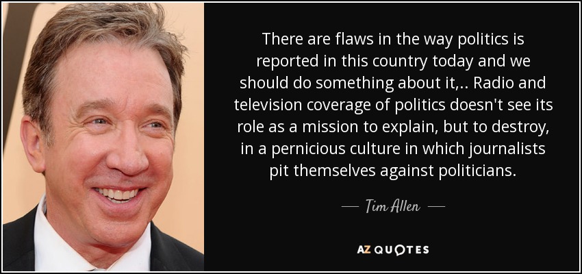 There are flaws in the way politics is reported in this country today and we should do something about it, .. Radio and television coverage of politics doesn't see its role as a mission to explain, but to destroy, in a pernicious culture in which journalists pit themselves against politicians. - Tim Allen