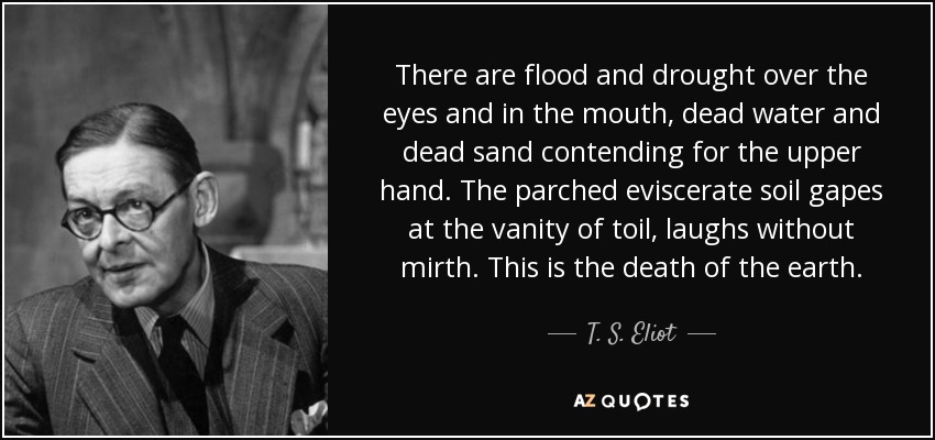 There are flood and drought over the eyes and in the mouth, dead water and dead sand contending for the upper hand. The parched eviscerate soil gapes at the vanity of toil, laughs without mirth. This is the death of the earth. - T. S. Eliot