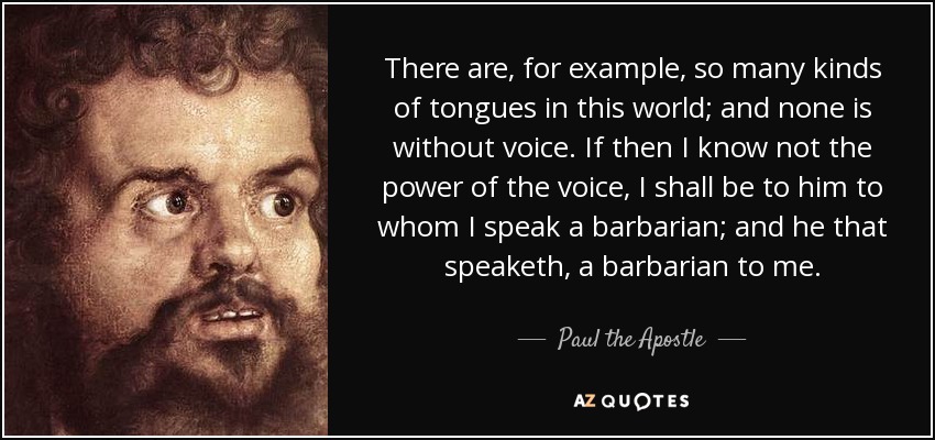 There are, for example, so many kinds of tongues in this world; and none is without voice. If then I know not the power of the voice, I shall be to him to whom I speak a barbarian; and he that speaketh, a barbarian to me. - Paul the Apostle