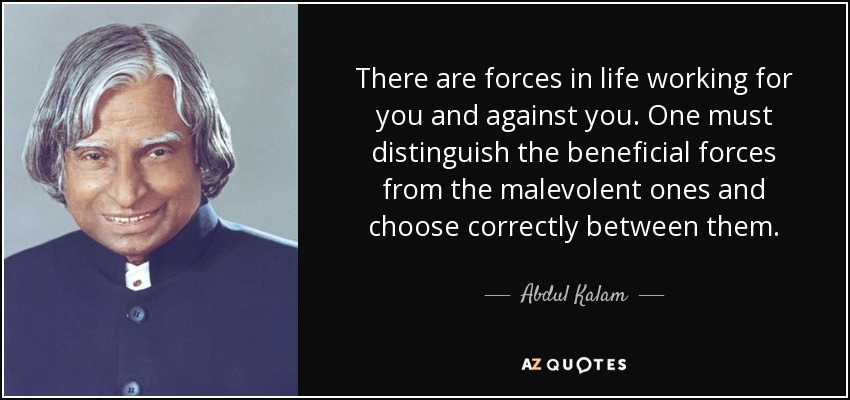 There are forces in life working for you and against you. One must distinguish the beneficial forces from the malevolent ones and choose correctly between them. - Abdul Kalam