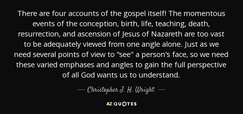 There are four accounts of the gospel itself! The momentous events of the conception, birth, life, teaching, death, resurrection, and ascension of Jesus of Nazareth are too vast to be adequately viewed from one angle alone. Just as we need several points of view to 
