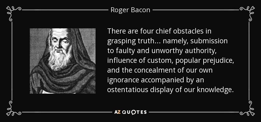 There are four chief obstacles in grasping truth ... namely, submission to faulty and unworthy authority, influence of custom, popular prejudice, and the concealment of our own ignorance accompanied by an ostentatious display of our knowledge. - Roger Bacon