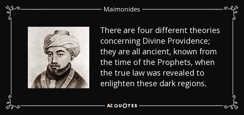 There are four different theories concerning Divine Providence; they are all ancient, known from the time of the Prophets, when the true law was revealed to enlighten these dark regions. - Maimonides