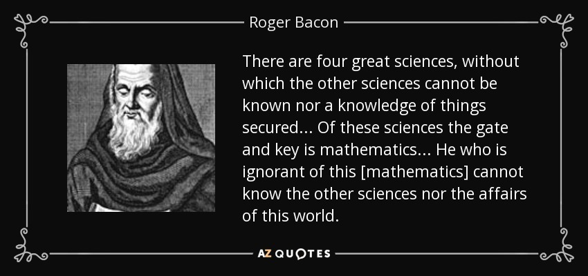 There are four great sciences, without which the other sciences cannot be known nor a knowledge of things secured ... Of these sciences the gate and key is mathematics ... He who is ignorant of this [mathematics] cannot know the other sciences nor the affairs of this world. - Roger Bacon