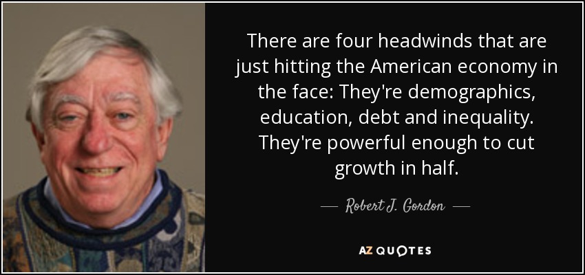 There are four headwinds that are just hitting the American economy in the face: They're demographics, education, debt and inequality. They're powerful enough to cut growth in half. - Robert J. Gordon