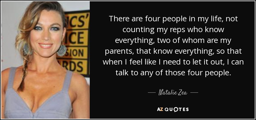 There are four people in my life, not counting my reps who know everything, two of whom are my parents, that know everything, so that when I feel like I need to let it out, I can talk to any of those four people. - Natalie Zea