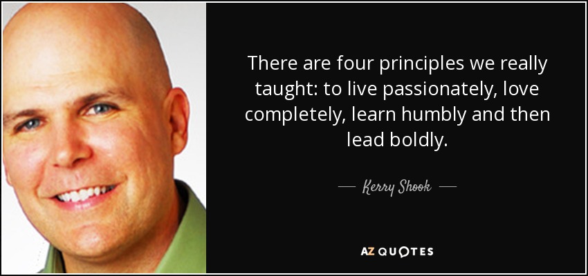 There are four principles we really taught: to live passionately, love completely, learn humbly and then lead boldly. - Kerry Shook