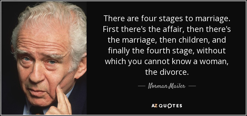 There are four stages to marriage. First there's the affair, then there's the marriage, then children, and finally the fourth stage, without which you cannot know a woman, the divorce. - Norman Mailer