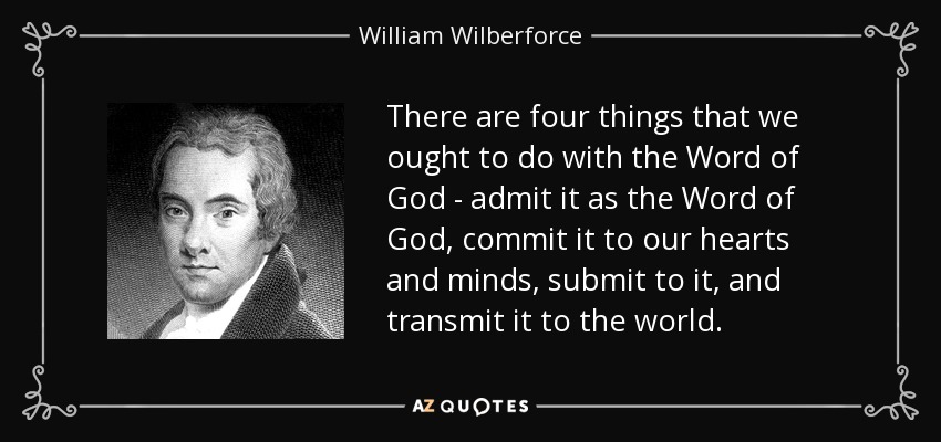 There are four things that we ought to do with the Word of God - admit it as the Word of God, commit it to our hearts and minds, submit to it, and transmit it to the world. - William Wilberforce