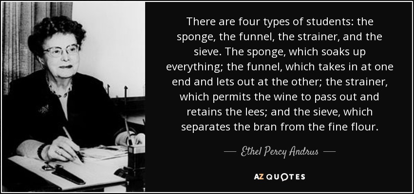 There are four types of students: the sponge, the funnel, the strainer, and the sieve. The sponge, which soaks up everything; the funnel, which takes in at one end and lets out at the other; the strainer, which permits the wine to pass out and retains the lees; and the sieve, which separates the bran from the fine flour. - Ethel Percy Andrus