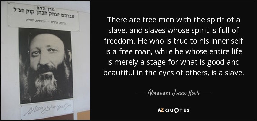 There are free men with the spirit of a slave, and slaves whose spirit is full of freedom. He who is true to his inner self is a free man, while he whose entire life is merely a stage for what is good and beautiful in the eyes of others, is a slave. - Abraham Isaac Kook