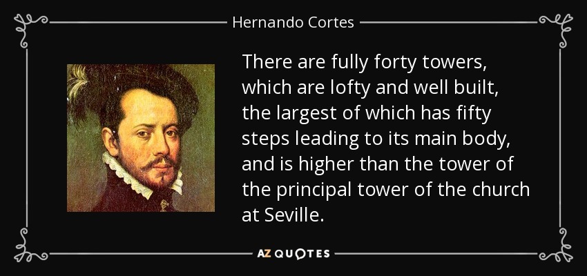 There are fully forty towers, which are lofty and well built, the largest of which has fifty steps leading to its main body, and is higher than the tower of the principal tower of the church at Seville. - Hernando Cortes