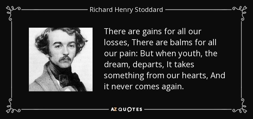 There are gains for all our losses, There are balms for all our pain: But when youth, the dream, departs, It takes something from our hearts, And it never comes again. - Richard Henry Stoddard