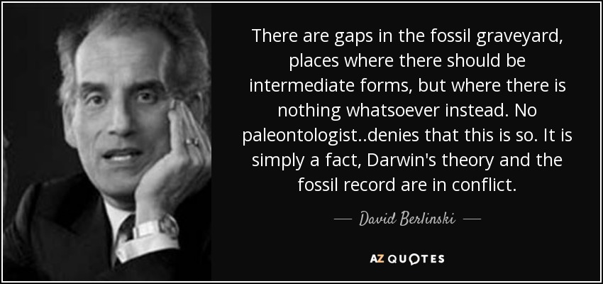 There are gaps in the fossil graveyard, places where there should be intermediate forms, but where there is nothing whatsoever instead. No paleontologist..denies that this is so. It is simply a fact, Darwin's theory and the fossil record are in conflict. - David Berlinski