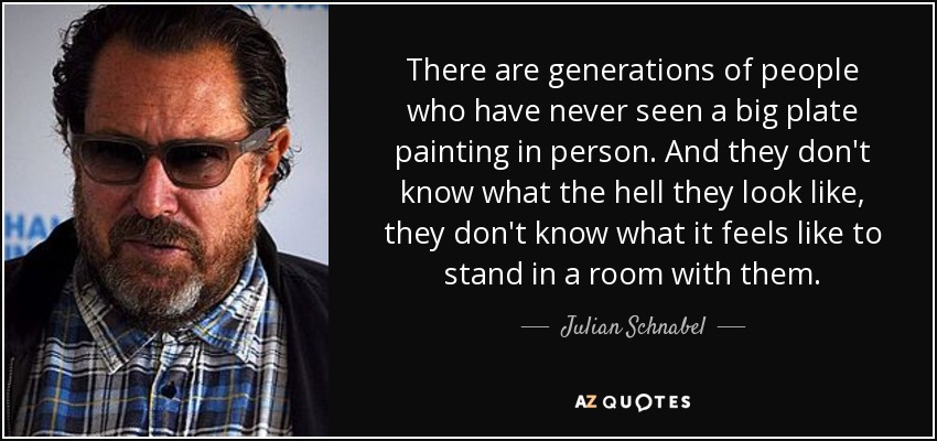 There are generations of people who have never seen a big plate painting in person. And they don't know what the hell they look like, they don't know what it feels like to stand in a room with them. - Julian Schnabel
