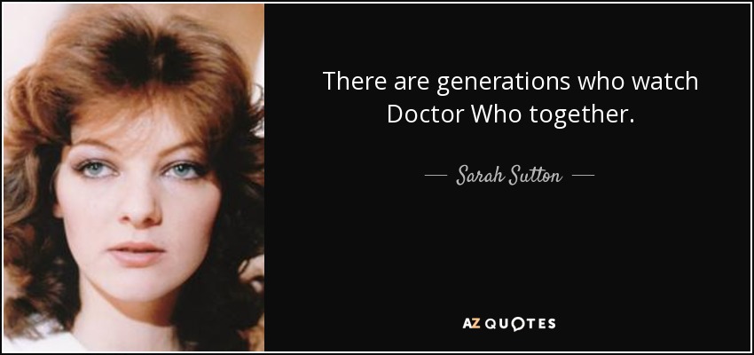 There are generations who watch Doctor Who together. - Sarah Sutton