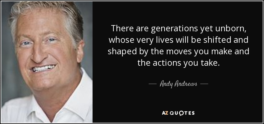 There are generations yet unborn, whose very lives will be shifted and shaped by the moves you make and the actions you take. - Andy Andrews