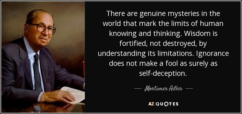 There are genuine mysteries in the world that mark the limits of human knowing and thinking. Wisdom is fortified, not destroyed, by understanding its limitations. Ignorance does not make a fool as surely as self-deception. - Mortimer Adler