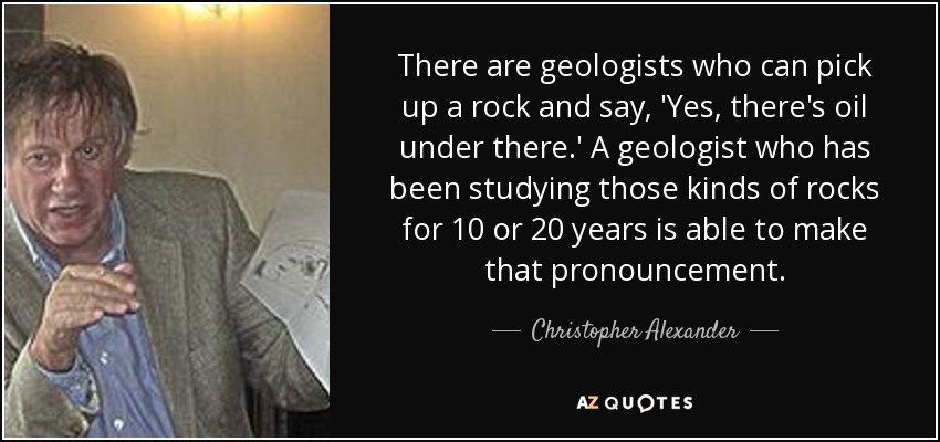 There are geologists who can pick up a rock and say, 'Yes, there's oil under there.' A geologist who has been studying those kinds of rocks for 10 or 20 years is able to make that pronouncement. - Christopher Alexander