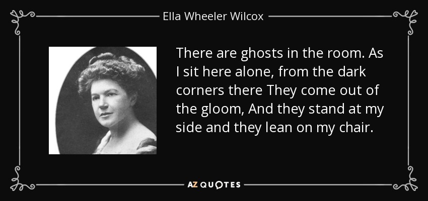 There are ghosts in the room. As I sit here alone, from the dark corners there They come out of the gloom, And they stand at my side and they lean on my chair. - Ella Wheeler Wilcox