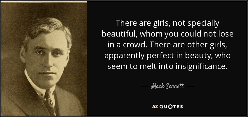 There are girls, not specially beautiful, whom you could not lose in a crowd. There are other girls, apparently perfect in beauty, who seem to melt into insignificance. - Mack Sennett