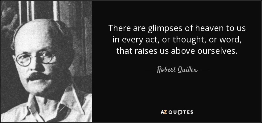 There are glimpses of heaven to us in every act, or thought, or word, that raises us above ourselves. - Robert Quillen