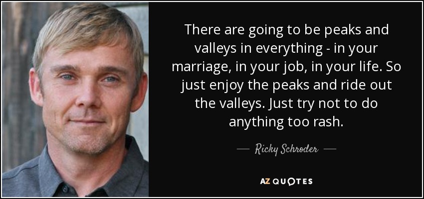 There are going to be peaks and valleys in everything - in your marriage, in your job, in your life. So just enjoy the peaks and ride out the valleys. Just try not to do anything too rash. - Ricky Schroder