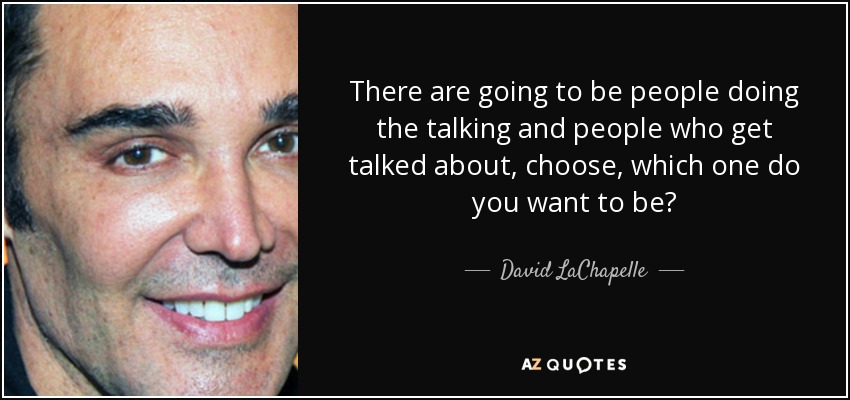 There are going to be people doing the talking and people who get talked about, choose, which one do you want to be? - David LaChapelle