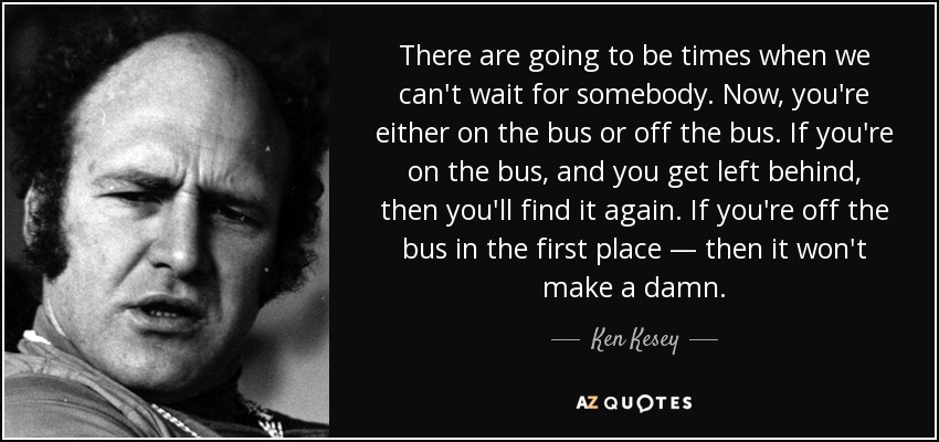 There are going to be times when we can't wait for somebody. Now, you're either on the bus or off the bus. If you're on the bus, and you get left behind, then you'll find it again. If you're off the bus in the first place — then it won't make a damn. - Ken Kesey