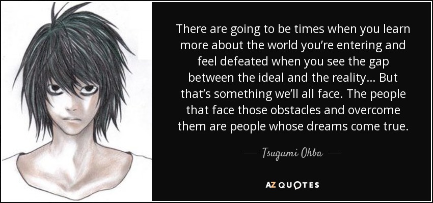 There are going to be times when you learn more about the world you’re entering and feel defeated when you see the gap between the ideal and the reality… But that’s something we’ll all face. The people that face those obstacles and overcome them are people whose dreams come true. - Tsugumi Ohba