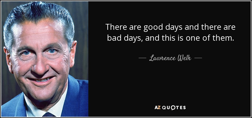 There are good days and there are bad days, and this is one of them. - Lawrence Welk