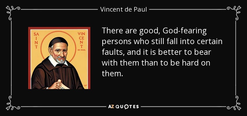 There are good, God-fearing persons who still fall into certain faults, and it is better to bear with them than to be hard on them. - Vincent de Paul