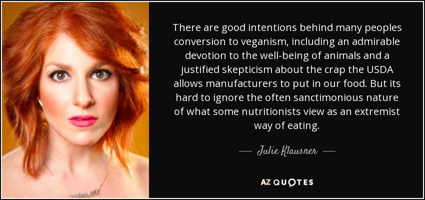 There are good intentions behind many peoples conversion to veganism, including an admirable devotion to the well-being of animals and a justified skepticism about the crap the USDA allows manufacturers to put in our food. But its hard to ignore the often sanctimonious nature of what some nutritionists view as an extremist way of eating. - Julie Klausner